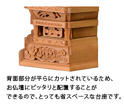 背面部分が平らにカットされているため、お仏壇にピッタリと配置することができるので、とっても省スペースな台座です。
