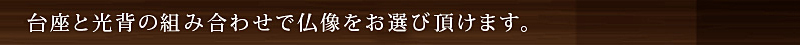 台座と光背の組み合わせで仏像をお選び頂けます。