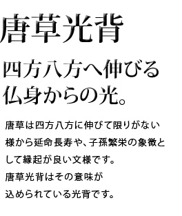 四方八方へ伸びる仏身からの光。唐草は四方八方に伸びて限りがない様から延命長寿や、子孫繁栄の象徴として縁起が良い文様です。唐草光背はその意味が込められている光背です。