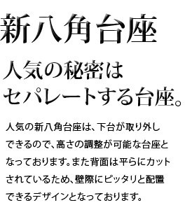 人気の秘密はセパレートする台座。人気の新八角台座は、下台が取り外しできるので、高さの調整が可能な台座となっております。また背面は平らにカットされているため、壁際にピッタリと配置できるデザインとなっております。