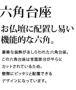 お仏壇に配置し易い機能的な六角。豪華な装飾があしらわれた六角台座。この六角台座は背面部分が平らにカットされているため、壁際にピッタリと配置できるデザインになっています。