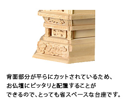 背面部分が平らにカットされているため、お仏壇にピッタリと配置することができるので、とっても省スペースな台座です。