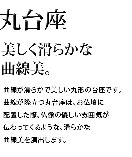 美しく滑らかな曲線美。曲線が滑らかで美しい丸形の台座です。曲線が際立つ丸台座は、お仏壇に配置した際、仏像の優しい雰囲気が伝わってくるような、滑らかな曲線美を演出します。