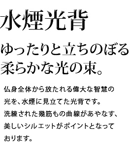 ゆったりと立ちのぼる柔らかな光の束。仏身全体から放たれる偉大な智慧の光を、水煙に見立てた光背です。洗練された幾筋もの曲線があやなす、美しいシルエットがポイントとなっております。