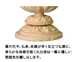 蓮の花や、仏身、曲線が多く目立つ仏像に、滑らかな曲線を描く丸台座は一層に優しい雰囲気を醸し出します。