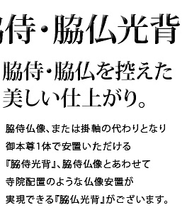 脇侍・脇仏を控えた美しい仕上がり。脇侍仏像、または掛軸の代わりとなり御本尊1体で安置いただける『脇侍光背』、脇侍仏像とあわせて寺院配置のような仏像安置が実現できる『脇侍光背』がございます。