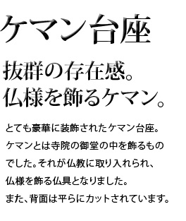 抜群の存在感。仏様を飾るケマン。とても豪華に装飾されたケマン台座。ケマンとは寺院の御堂の中を飾るものでした。それが仏教に取り入れられ、仏様を飾る仏具となりました。また、背面は平らにカットされています。