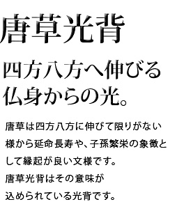 四方八方へ伸びる仏身からの光。唐草は四方八方に伸びて限りがない様から延命長寿や、子孫繁栄の象徴として縁起が良い文様です。唐草光背はその意味が込められている光背です。