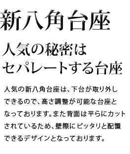 人気の秘密はセパレートする台座。人気の新八角台座は、下台が取り外しできるので、高さの調整が可能な台座となっております。また背面は平らにカットされているため、壁際にピッタリと配置できるデザインとなっております。