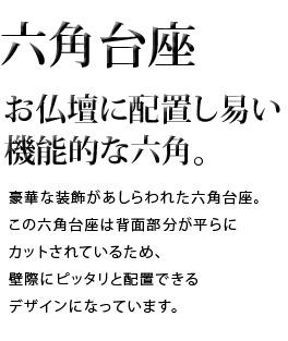 お仏壇に配置し易い機能的な六角。豪華な装飾があしらわれた六角台座。この六角台座は背面部分が平らにカットされているため、壁際にピッタリと配置できるデザインになっています。