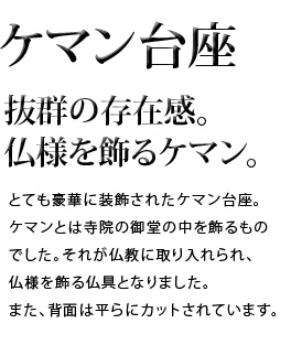 抜群の存在感。仏様を飾るケマン。とても豪華に装飾されたケマン台座。ケマンとは寺院の御堂の中を飾るものでした。それが仏教に取り入れられ、仏様を飾る仏具となりました。また、背面は平らにカットされています。