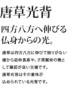 四方八方へ伸びる仏身からの光。唐草は四方八方に伸びて限りがない様から延命長寿や、子孫繁栄の象徴として縁起が良い文様です。唐草光背はその意味が込められている光背です。