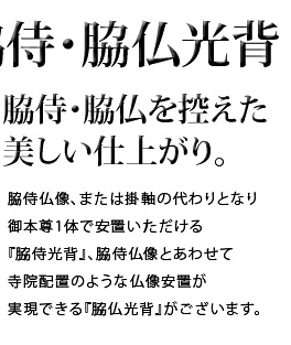 脇侍・脇仏を控えた美しい仕上がり。脇侍仏像、または掛軸の代わりとなり御本尊1体で安置いただける『脇侍光背』、脇侍仏像とあわせて寺院配置のような仏像安置が実現できる『脇仏光背』がございます。