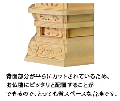 背面部分が平らにカットされているため、お仏壇にピッタリと配置することができるので、とっても省スペースな台座です。