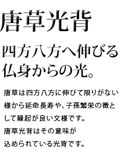 四方八方へ伸びる仏身からの光。唐草は四方八方に伸びて限りがない様から延命長寿や、子孫繁栄の象徴として縁起が良い文様です。唐草光背はその意味が込められている光背です。