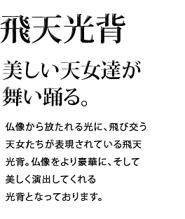 美しい天女達が舞い踊る。仏像から放たれる光に、飛び交う天女たちが表現されている飛天光背。仏像をより豪華に、そして美しく演出してくれる光背となっております。