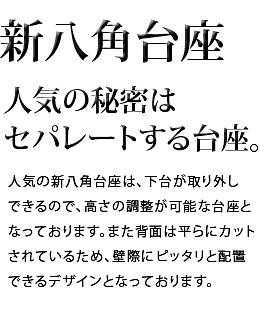 人気の秘密はセパレートする台座。人気の新八角台座は、下台が取り外しできるので、高さの調整が可能な台座となっております。また背面は平らにカットされているため、壁際にピッタリと配置できるデザインとなっております。