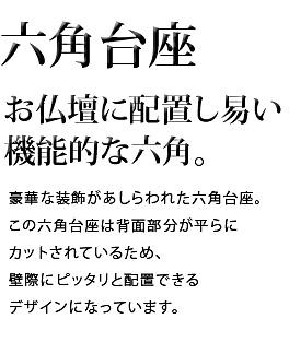 お仏壇に配置し易い機能的な六角。豪華な装飾があしらわれた六角台座。この六角台座は背面部分が平らにカットされているため、壁際にピッタリと配置できるデザインになっています。