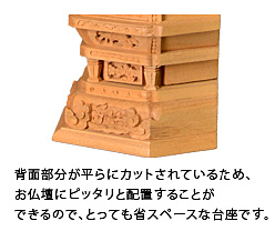 背面部分が平らにカットされているため、お仏壇にピッタリと配置することができるので、とっても省スペースな台座です。