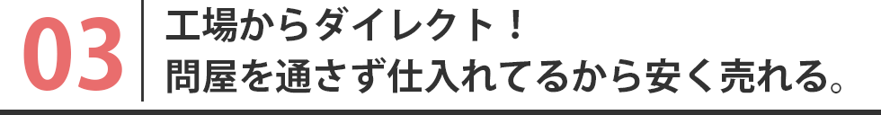 工場からダイレクト！問屋を通さず仕入れてるから安く売れる。