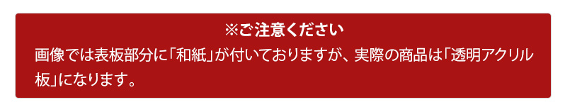 画像では表板部分に「和紙」が付いておりますが、実際の商品は「透明アクリル板」になります。