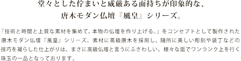 堂々とした佇まいと威厳ある面持ちが印象的な、唐木モダン仏壇『風皇』シリーズ。