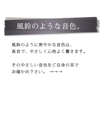 風鈴のような音色。風鈴のように爽やかな音色は、 高音で、やさしく心地よく響きます。そのやさしい音色をご自身の耳で お確かめ下さい。 →→→