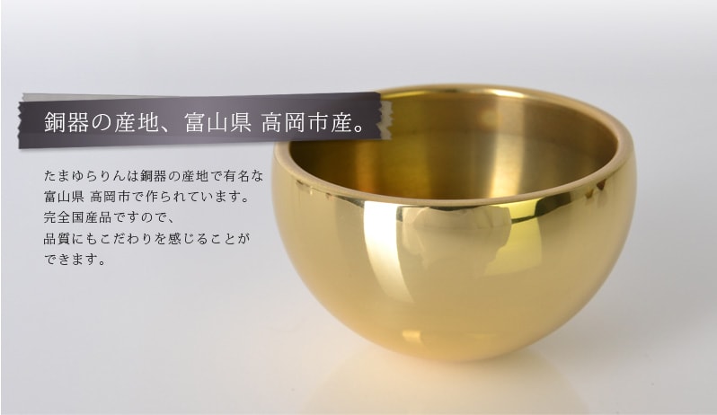 銅器の産地、富山県 高岡市産。たまゆらりんは銅器の産地で有名な 富山県 高岡市で作られています。 完全国産品ですので、品質にもこだわりを感じることが できます。