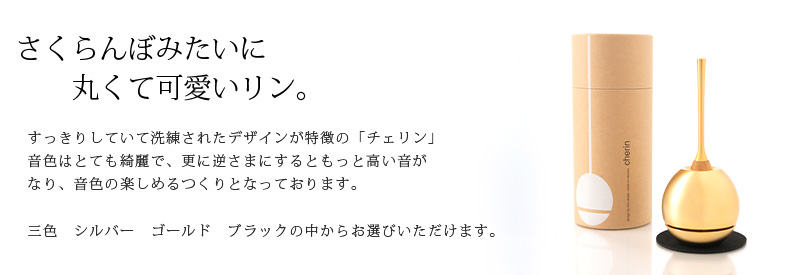 さくらんぼみたいに 丸くて可愛いリン。すっきりしていて洗練されたデザインが特徴の「チェリン」 音色はとても綺麗で、更に逆さまにするともっと高い音がなり、音色の楽しめるつくりとなっております。三色 シルバー ゴールド プラックの中からお選びいただけます。