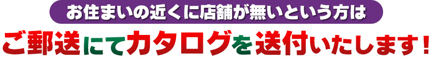 お住まいの近くに店舗が無いという方は ご郵送にてカタログを送付いたします！