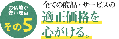 仏壇が安い理由その5 仏壇が安い理由その5 全ての商品・サービスの適正価格を心がける。
