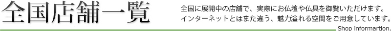 全国店舗一覧 全国に展開中の店舗で、実際にお仏壇や仏具を御覧いただけます。インターネットとはまた違う、魅力溢れる空間をご用意しています。