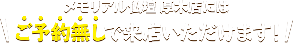 メモリアル仏壇 厚木店にはご予約無しで来店いただけます！