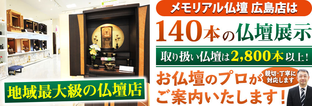 地域最大級の仏壇店 メモリアル仏壇 広島店は多数本の仏壇展示 取り扱い仏壇は2,800本以上！仏壇のプロがご案内いたします！親切・丁寧に対応します