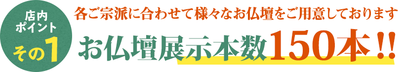 店内ポイントその1 各ご宗派に合わせたて様々な仏壇をご用意しております 仏壇展示本数150本！！