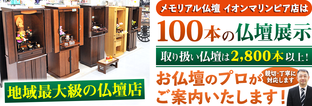 地域最大級の仏壇店 メモリアル仏壇 イオンマリンピア店は100本の仏壇展示 取り扱い仏壇は2,800本以上！仏壇のプロがご案内いたします！親切・丁寧に対応します