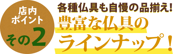 店内ポイントその2 各種仏具も自慢の品揃え！豊富な仏具のラインナップ！